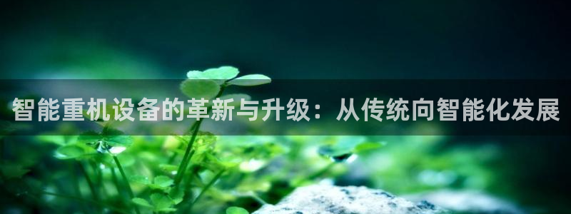 天宏娱乐平台稳么：智能重机设备的革新与升级：从传统向智能化发
