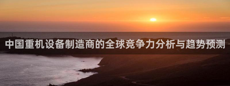 天宏娱乐学：中国重机设备制造商的全球竞争力分析与趋势预测