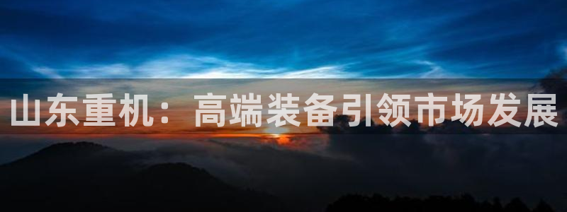 天宏娱乐家：山东重机：高端装备引领市场发展