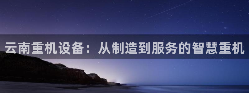 天宏娱乐团队：云南重机设备：从制造到服务的智慧重机