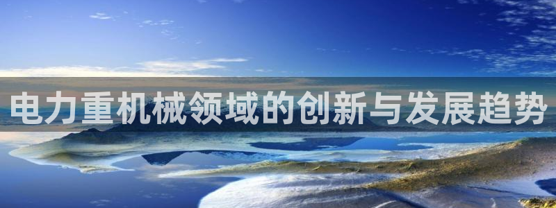 天亿娱乐宏发骗子：电力重机械领域的创新与发展趋势