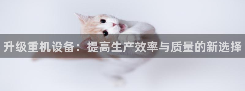 天宏3娱乐：升级重机设备：提高生产效率与质量的新选择